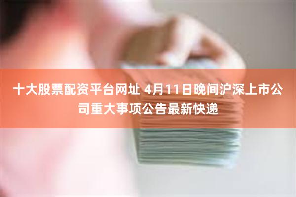 十大股票配资平台网址 4月11日晚间沪深上市公司重大事项公告最新快递