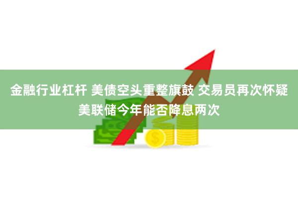 金融行业杠杆 美债空头重整旗鼓 交易员再次怀疑美联储今年能否降息两次