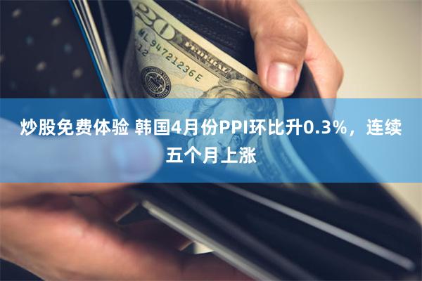 炒股免费体验 韩国4月份PPI环比升0.3%，连续五个月上涨