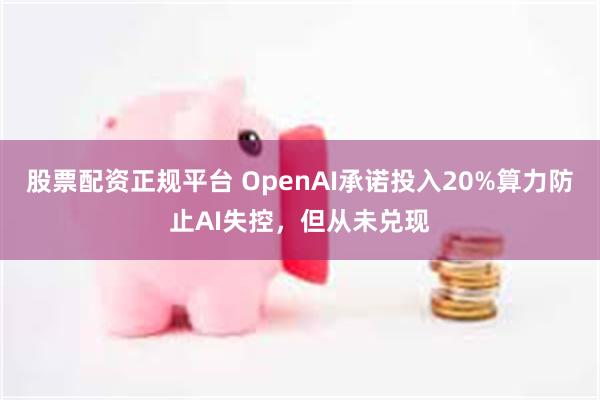 股票配资正规平台 OpenAI承诺投入20%算力防止AI失控，但从未兑现