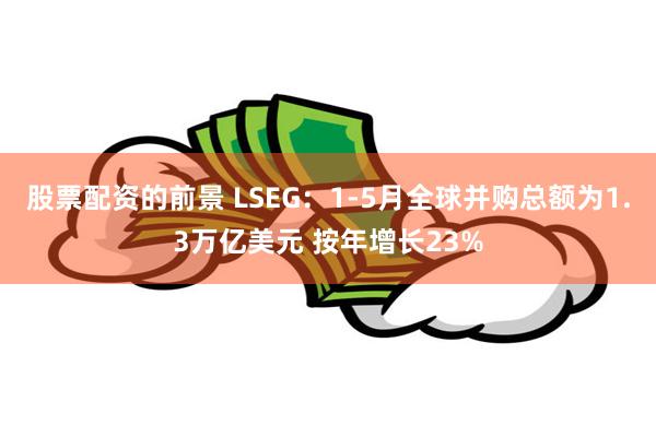 股票配资的前景 LSEG：1-5月全球并购总额为1.3万亿美元 按年增长23%