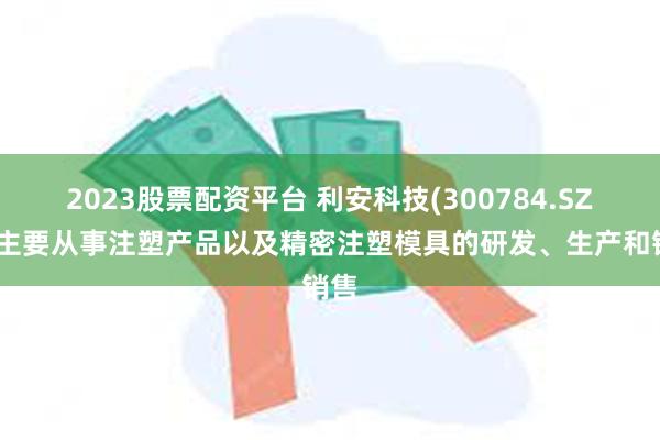 2023股票配资平台 利安科技(300784.SZ)：主要从事注塑产品以及精密注塑模具的研发、生产和销售