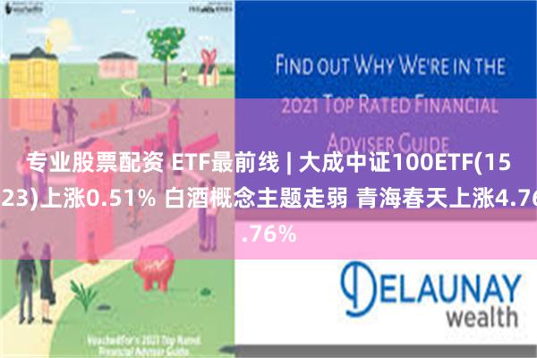 专业股票配资 ETF最前线 | 大成中证100ETF(159923)上涨0.51% 白酒概念主题走弱 青海春天上涨4.76%