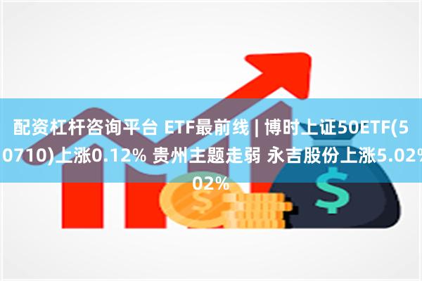 配资杠杆咨询平台 ETF最前线 | 博时上证50ETF(510710)上涨0.12% 贵州主题走弱 永吉股份上涨5.02%