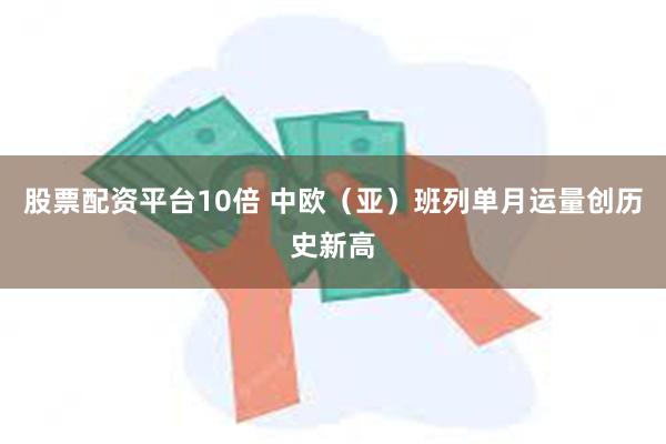 股票配资平台10倍 中欧（亚）班列单月运量创历史新高