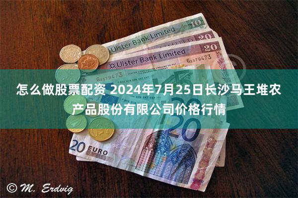 怎么做股票配资 2024年7月25日长沙马王堆农产品股份有限公司价格行情