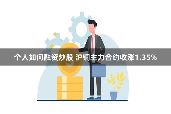 个人如何融资炒股 沪铜主力合约收涨1.35%