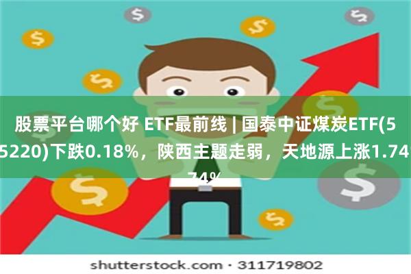 股票平台哪个好 ETF最前线 | 国泰中证煤炭ETF(515220)下跌0.18%，陕西主题走弱，天地源上涨1.74%