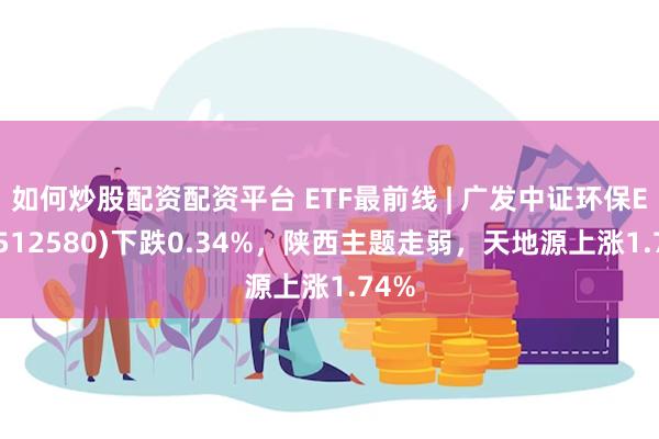 如何炒股配资配资平台 ETF最前线 | 广发中证环保ETF(512580)下跌0.34%，陕西主题走弱，天地源上涨1.74%