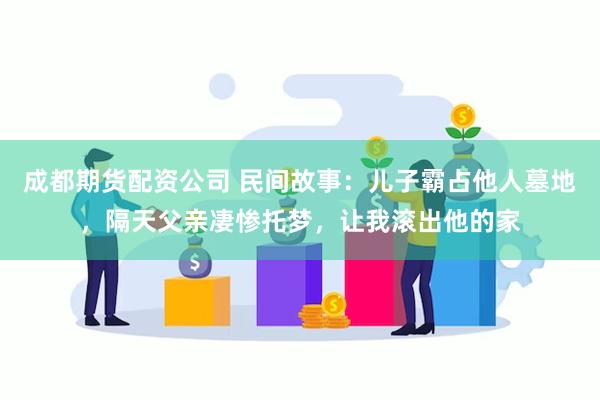 成都期货配资公司 民间故事：儿子霸占他人墓地，隔天父亲凄惨托梦，让我滚出他的家