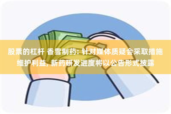 股票的杠杆 香雪制药: 针对媒体质疑会采取措施维护利益, 新药研发进度将以公告形式披露