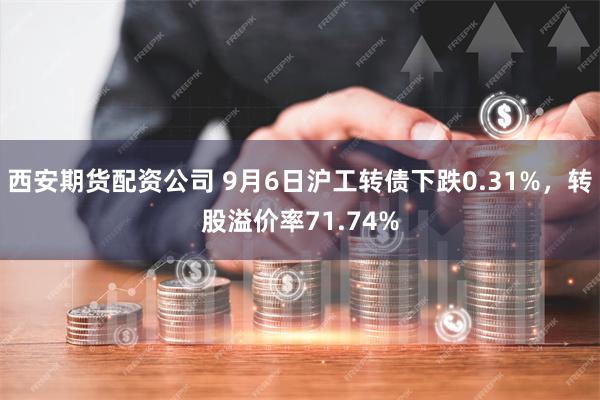 西安期货配资公司 9月6日沪工转债下跌0.31%，转股溢价率71.74%