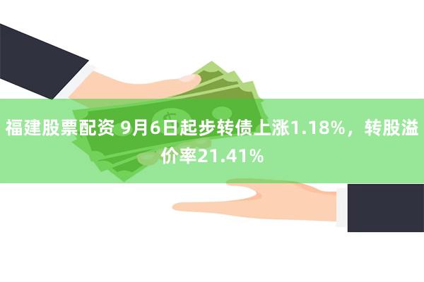 福建股票配资 9月6日起步转债上涨1.18%，转股溢价率21.41%