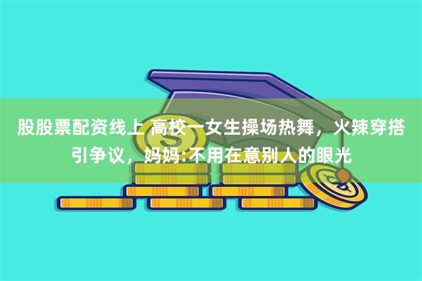 股股票配资线上 高校一女生操场热舞，火辣穿搭引争议，妈妈:不用在意别人的眼光