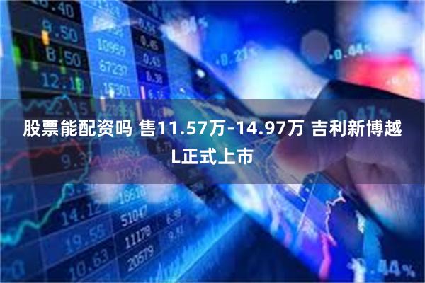 股票能配资吗 售11.57万-14.97万 吉利新博越L正式上市