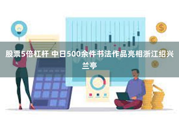 股票5倍杠杆 中日500余件书法作品亮相浙江绍兴兰亭