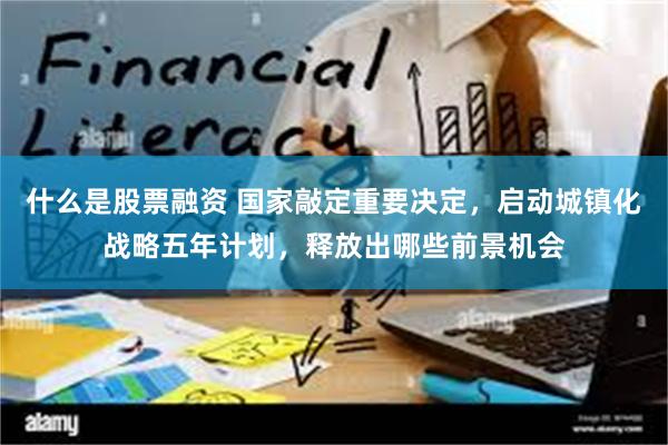 什么是股票融资 国家敲定重要决定，启动城镇化战略五年计划，释放出哪些前景机会