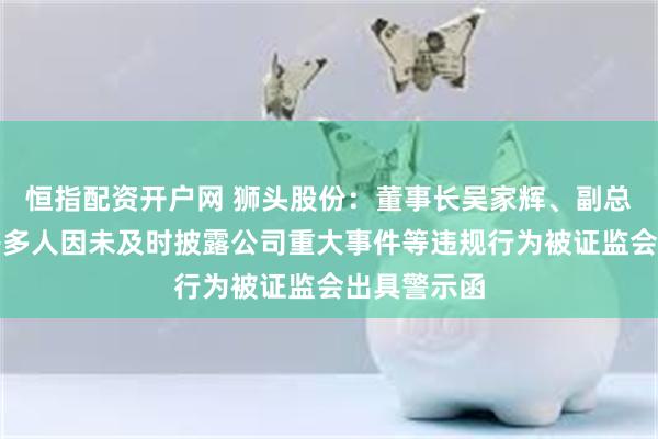 恒指配资开户网 狮头股份：董事长吴家辉、副总裁方贺兵等多人因未及时披露公司重大事件等违规行为被证监会出具警示函