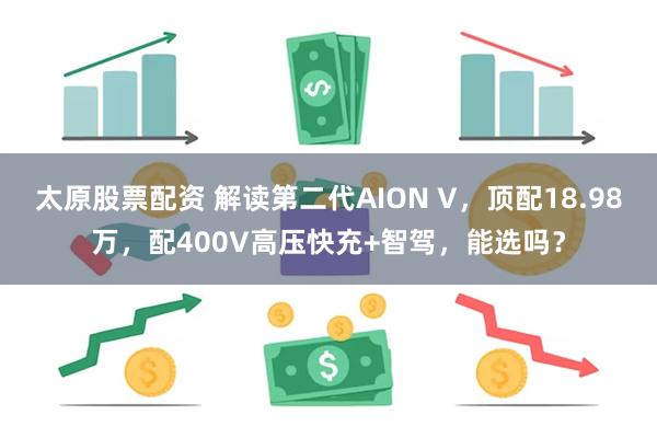 太原股票配资 解读第二代AION V，顶配18.98万，配400V高压快充+智驾，能选吗？