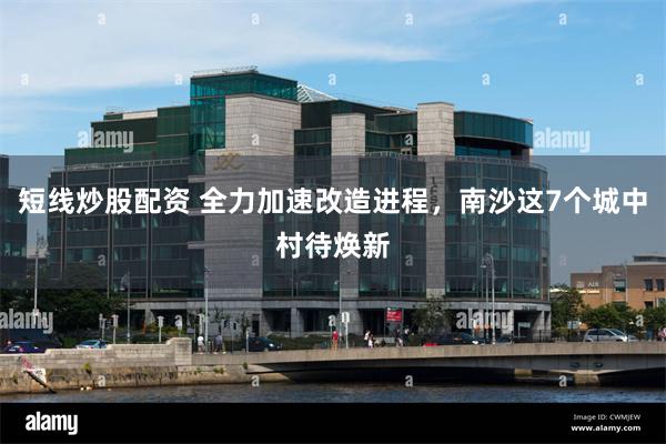 短线炒股配资 全力加速改造进程，南沙这7个城中村待焕新