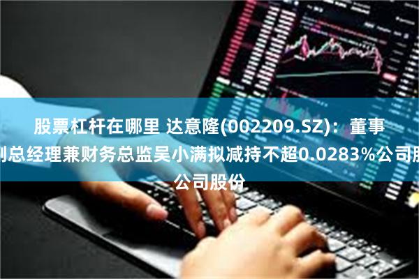 股票杠杆在哪里 达意隆(002209.SZ)：董事、副总经理兼财务总监吴小满拟减持不超0.0283%公司股份