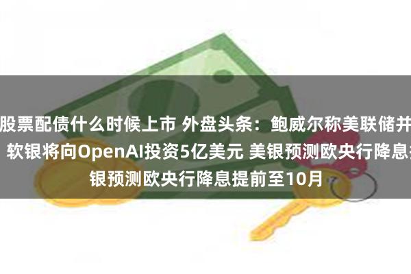 股票配债什么时候上市 外盘头条：鲍威尔称美联储并不急于行动 软银将向OpenAI投资5亿美元 美银预测欧央行降息提前至10月