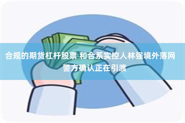 合规的期货杠杆股票 和合系实控人林强境外落网    警方确认正在引渡