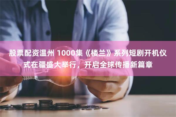 股票配资温州 1000集《楼兰》系列短剧开机仪式在疆盛大举行，开启全球传播新篇章