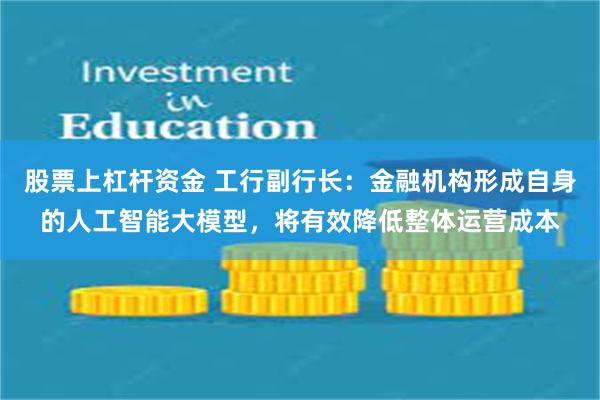 股票上杠杆资金 工行副行长：金融机构形成自身的人工智能大模型，将有效降低整体运营成本