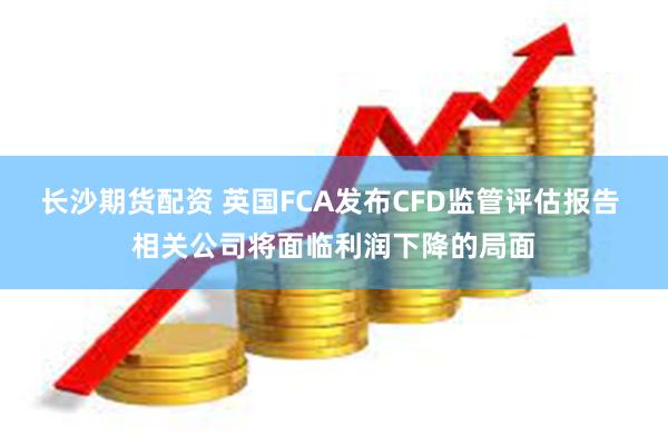 长沙期货配资 英国FCA发布CFD监管评估报告 相关公司将面临利润下降的局面