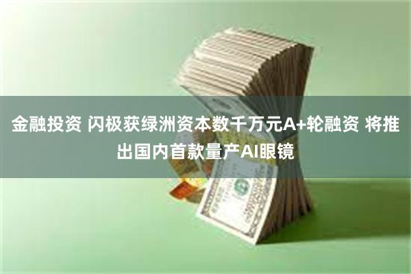 金融投资 闪极获绿洲资本数千万元A+轮融资 将推出国内首款量产AI眼镜