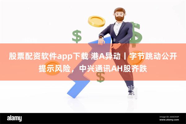 股票配资软件app下载 港A异动丨字节跳动公开提示风险，中兴通讯AH股齐跌