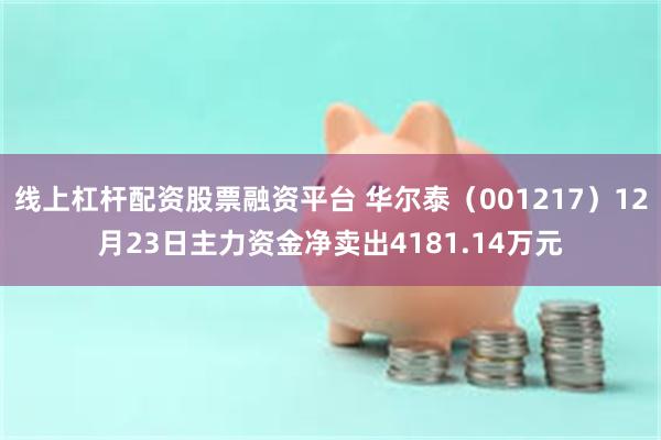 线上杠杆配资股票融资平台 华尔泰（001217）12月23日主力资金净卖出4181.14万元