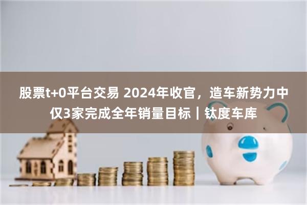 股票t+0平台交易 2024年收官，造车新势力中仅3家完成全年销量目标｜钛度车库