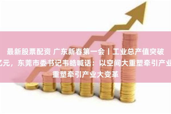 最新股票配资 广东新春第一会丨工业总产值突破2.5万亿元，东莞市委书记韦皓喊话：以空间大重塑牵引产业大变革