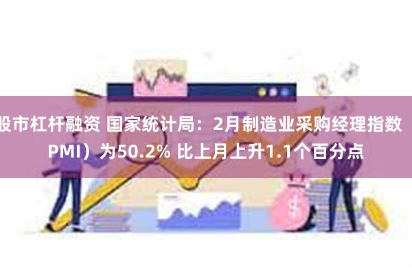 股市杠杆融资 国家统计局：2月制造业采购经理指数（PMI）为50.2% 比上月上升1.1个百分点