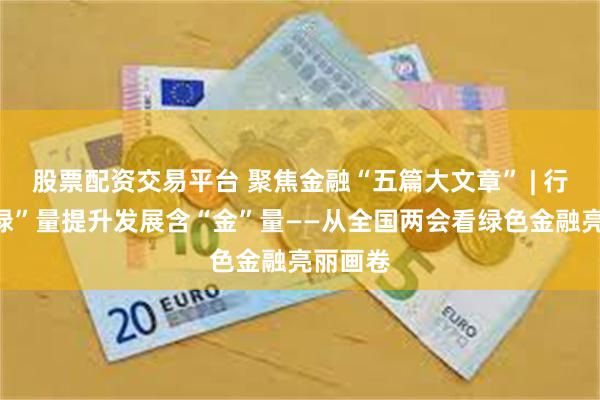 股票配资交易平台 聚焦金融“五篇大文章” | 行业含“绿”量提升发展含“金”量——从全国两会看绿色金融亮丽画卷