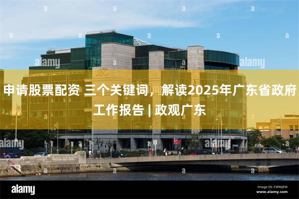 申请股票配资 三个关键词，解读2025年广东省政府工作报告 | 政观广东