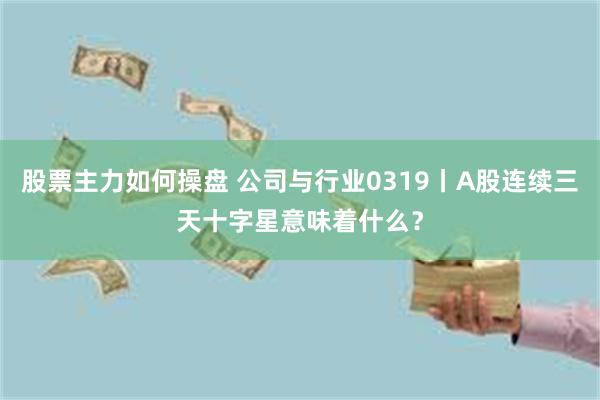 股票主力如何操盘 公司与行业0319丨A股连续三天十字星意味着什么？