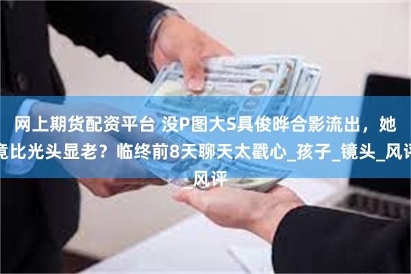 网上期货配资平台 没P图大S具俊晔合影流出，她竟比光头显老？临终前8天聊天太戳心_孩子_镜头_风评