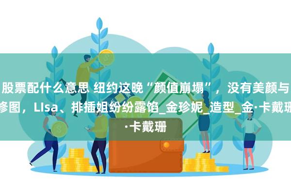 股票配什么意思 纽约这晚“颜值崩塌”，没有美颜与修图，LIsa、排插姐纷纷露馅_金珍妮_造型_金·卡戴珊