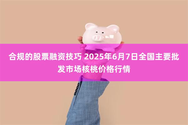 合规的股票融资技巧 2025年6月7日全国主要批发市场核桃价格行情