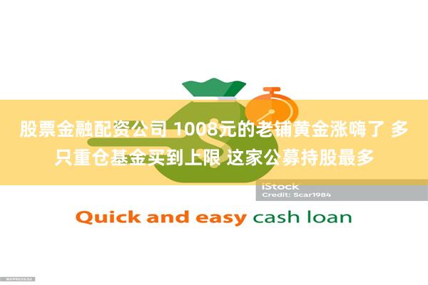 股票金融配资公司 1008元的老铺黄金涨嗨了 多只重仓基金买到上限 这家公募持股最多