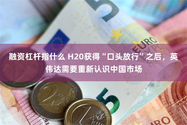 融资杠杆指什么 H20获得“口头放行”之后，英伟达需要重新认识中国市场