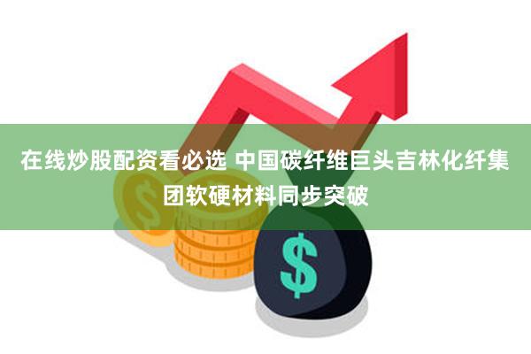 在线炒股配资看必选 中国碳纤维巨头吉林化纤集团软硬材料同步突破