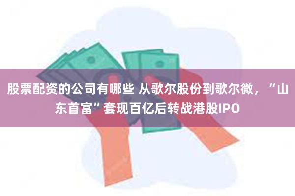 股票配资的公司有哪些 从歌尔股份到歌尔微，“山东首富”套现百亿后转战港股IPO
