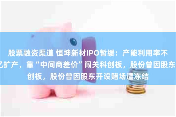 股票融资渠道 恒坤新材IPO暂缓：产能利用率不足50%仍募10亿扩产，靠“中间商差价”闯关科创板，股份曾因股东开设赌场遭冻结
