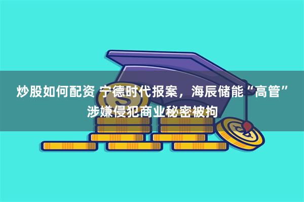 炒股如何配资 宁德时代报案，海辰储能“高管”涉嫌侵犯商业秘密被拘