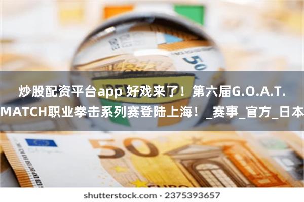 炒股配资平台app 好戏来了！第六届G.O.A.T.MATCH职业拳击系列赛登陆上海！_赛事_官方_日本