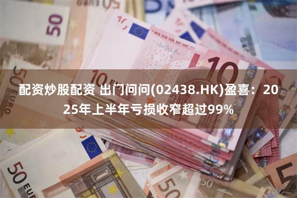 配资炒股配资 出门问问(02438.HK)盈喜：2025年上半年亏损收窄超过99%
